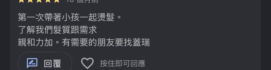 Google 五星評論：第一次帶著小孩一起燙髮，了解我們髮質跟需求，親和力加。有需要的朋友要找蓋瑞。