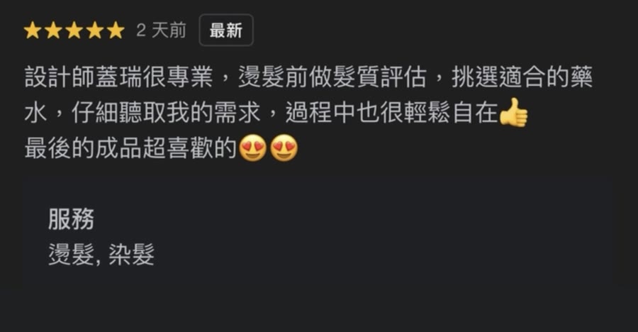 Google 五星評論：設計師蓋瑞很專業，燙髮前做髮質評估，挑選適合的藥水，仔細聽取我的需求，過程中也很輕鬆自在，最後的成品超喜歡。服務：燙髮、染髮。