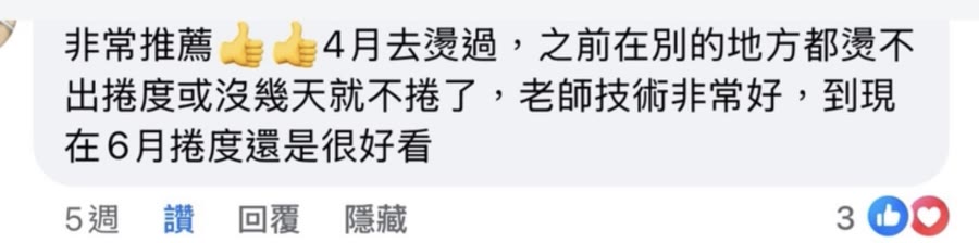 Facebook 顧客留言：非常推薦。4月去燙過，之前在別的地方都燙不出卷度或沒幾天就不卷了，老師技術非常好，到現在6月卷度還是很好看。