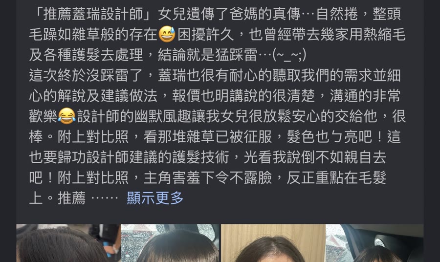 Google 五星評論：推薦蓋瑞設計師。女兒遺傳自然卷，整頭毛躁困擾許久，這次終於沒踩雷，蓋瑞很有耐心聽取需求並細心解說建議做法，報價也講得很清楚，溝通非常歡樂，附上對比照，髮色也變亮了。