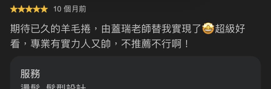 Google 五星評論：期待已久的羊毛卷，由蓋瑞老師替我實現了，超級好看，專業有實力人又帥，不推薦不行。服務：燙髮、髮型設計。